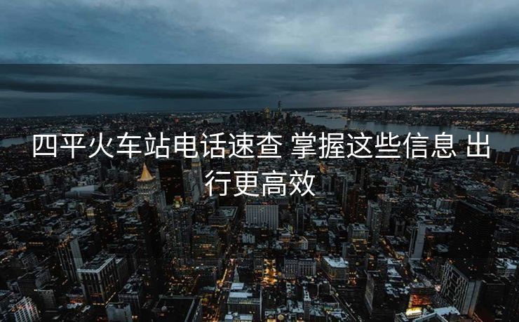 四平火車站電話速查 掌握這些信息 出行更高效 四平火車站電話速查 掌握這些信息 出行更高效