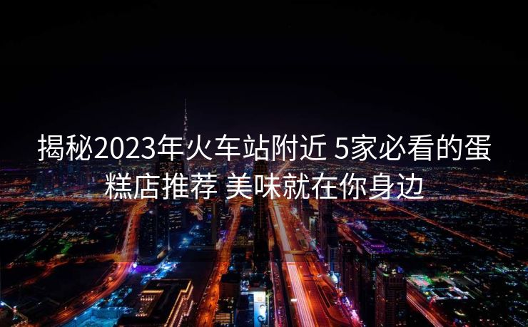 揭秘2023年火車站附近 5家必看的蛋糕店推薦 美味就在你身邊