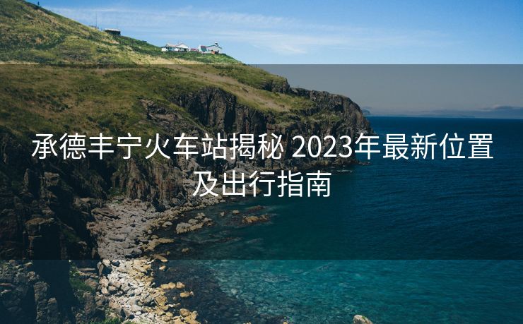 承德豐寧火車站揭秘 2023年最新位置及出行指南