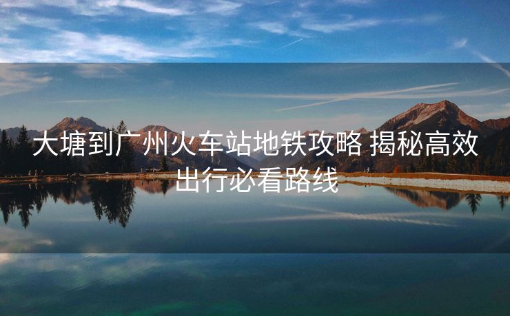 大塘到廣州火車(chē)站地鐵攻略 揭秘高效出行必看路線(xiàn)