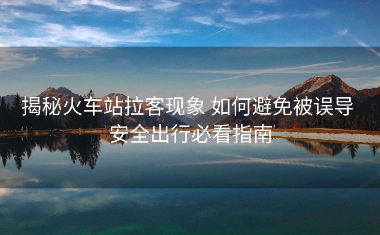 揭秘火車站拉客現(xiàn)象 如何避免被誤導(dǎo) 安全出行必看指南