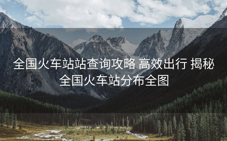 全國火車站站查詢攻略 高效出行 揭秘全國火車站分布全圖