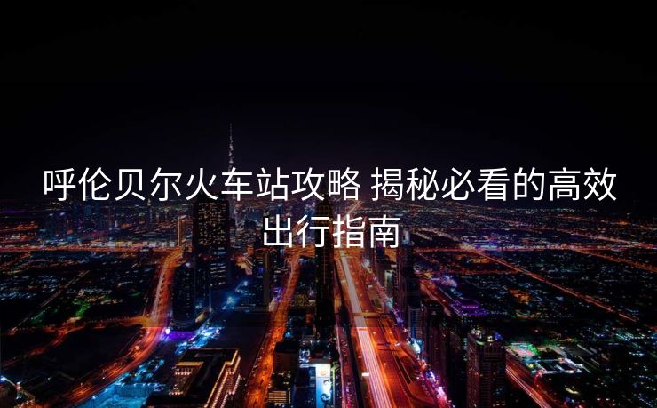 呼倫貝爾火車站攻略 揭秘必看的高效出行指南
