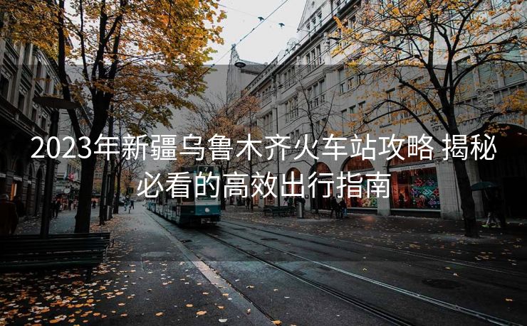2023年新疆烏魯木齊火車站攻略 揭秘必看的高效出行指南 2023年新疆烏魯木齊火車站攻略 揭秘必看的高效出行指南