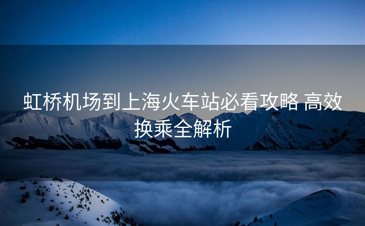 虹橋機場到上海火車站必看攻略 高效換乘全解析