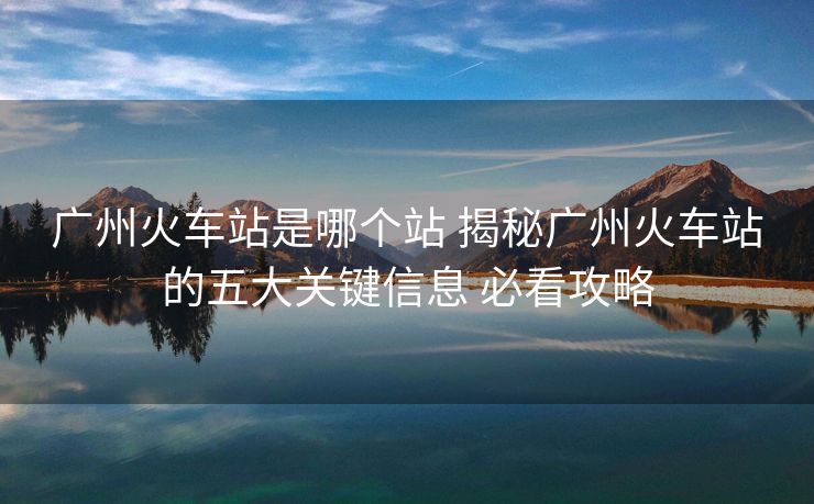 廣州火車站是哪個(gè)站 揭秘廣州火車站的五大關(guān)鍵信息 必看攻略