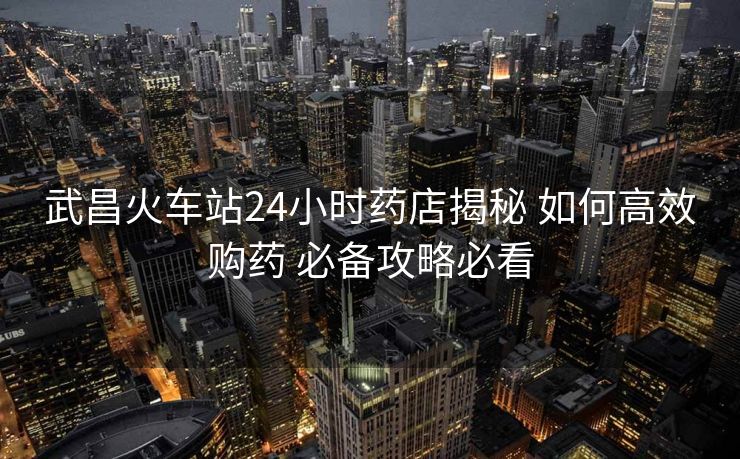 武昌火車站24小時藥店揭秘 如何高效購藥 必備攻略必看