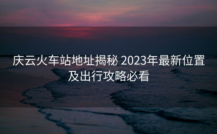 慶云火車站地址揭秘 2023年最新位置及出行攻略必看
