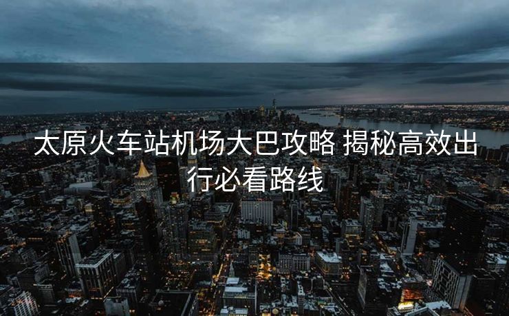 太原火車站機(jī)場大巴攻略 揭秘高效出行必看路線 太原火車站機(jī)場大巴攻略 揭秘高效出行必看路線