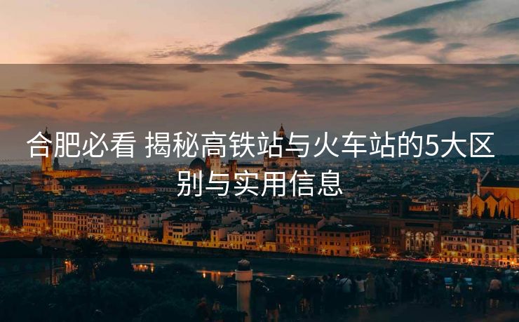 合肥必看 揭秘高鐵站與火車(chē)站的5大區(qū)別與實(shí)用信息