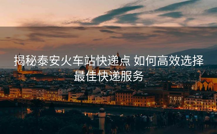 揭秘泰安火車站快遞點 如何高效選擇最佳快遞服務