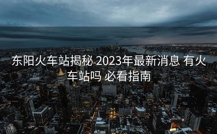 東陽火車站揭秘 2023年最新消息 有火車站嗎 必看指南 東陽火車站揭秘 2023年最新消息 有火車站嗎 必看指南