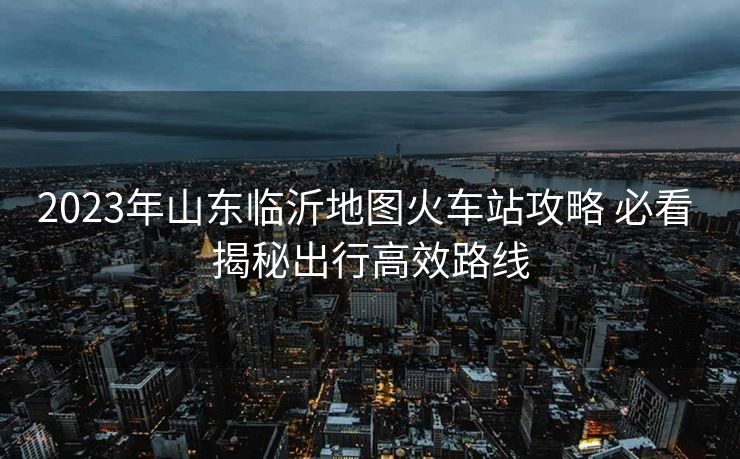 2023年山東臨沂地圖火車站攻略 必看 揭秘出行高效路線