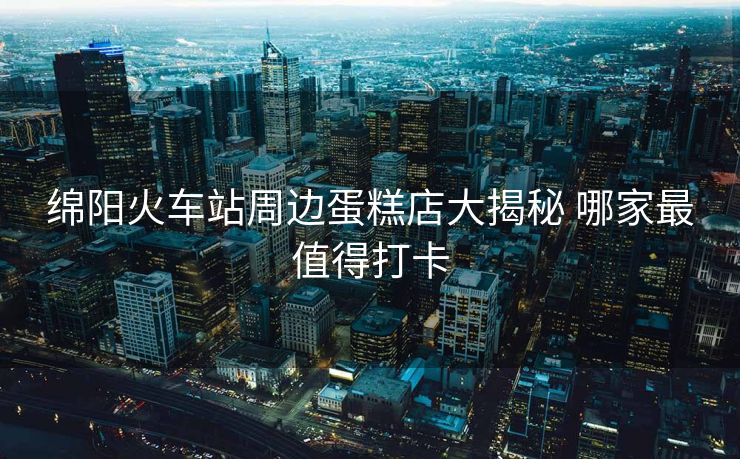 綿陽火車站周邊蛋糕店大揭秘 哪家最值得打卡