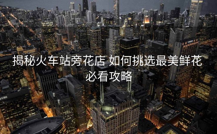揭秘火車站旁花店 如何挑選最美鮮花 必看攻略