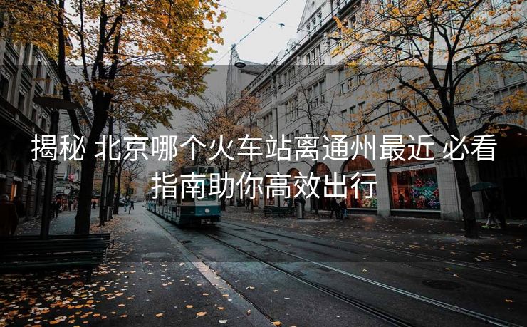 揭秘 北京哪個火車站離通州最近 必看指南助你高效出行