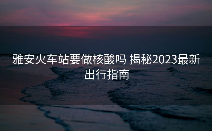 雅安火車站要做核酸嗎 揭秘2023最新出行指南