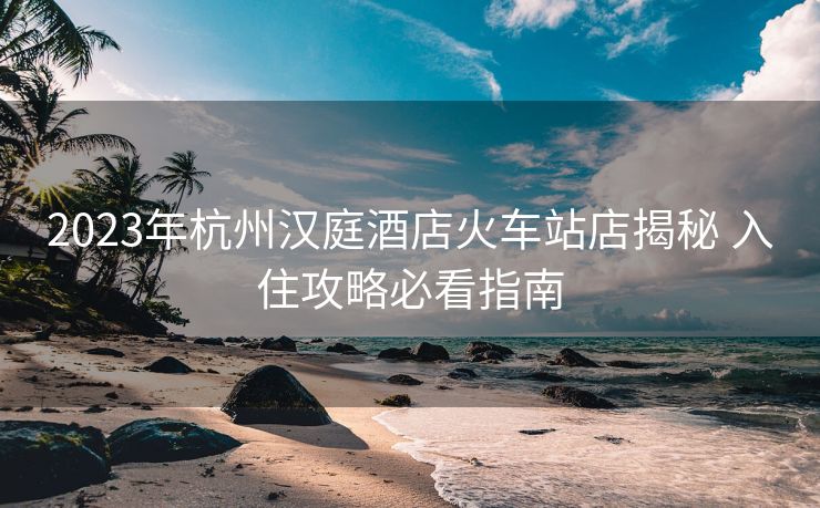 2023年杭州漢庭酒店火車站店揭秘 入住攻略必看指南