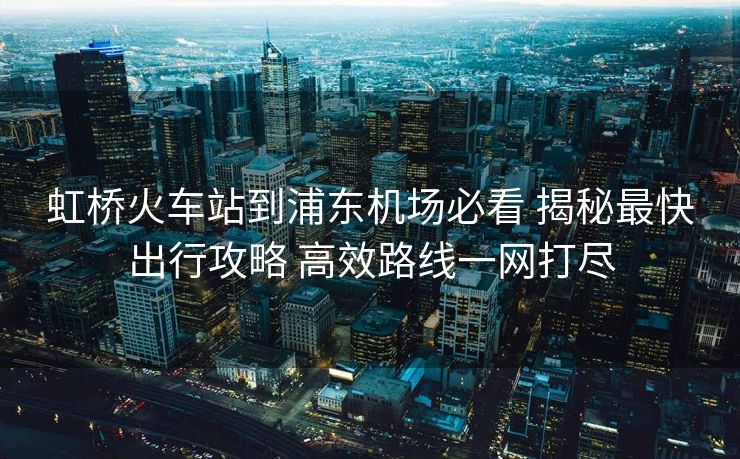 虹橋火車站到浦東機(jī)場(chǎng)必看 揭秘最快出行攻略 高效路線一網(wǎng)打盡