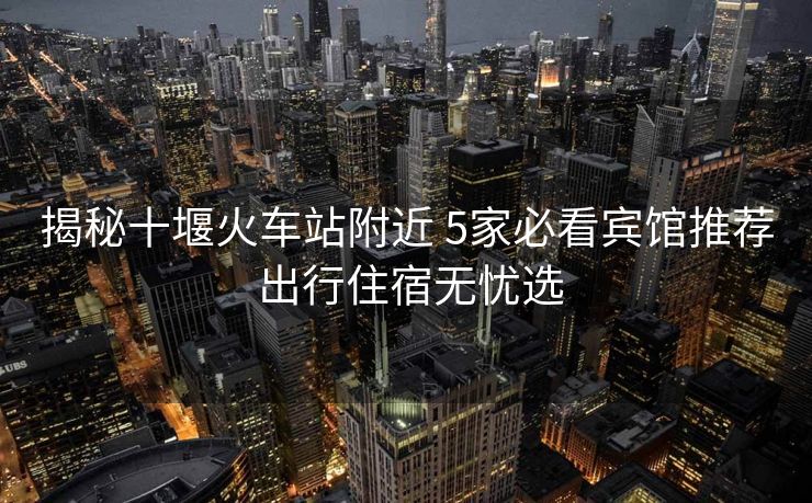 揭秘十堰火車站附近 5家必看賓館推薦 出行住宿無憂選