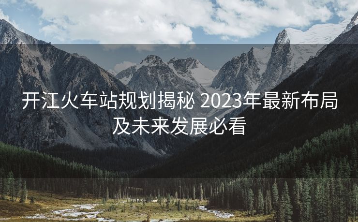 開江火車站規(guī)劃揭秘 2023年最新布局及未來發(fā)展必看