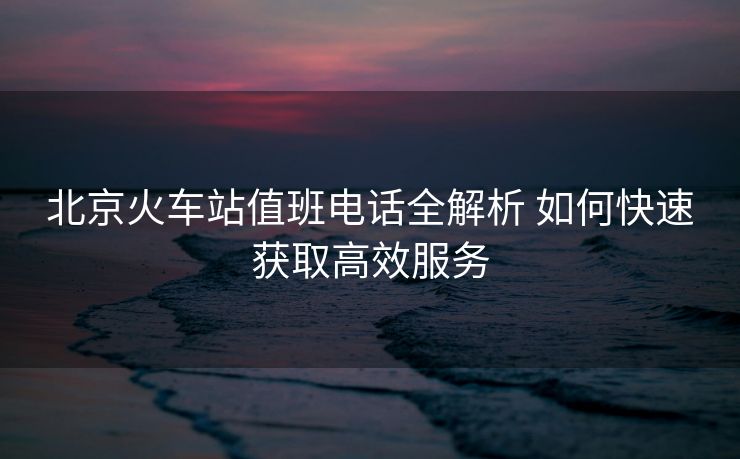 北京火車站值班電話全解析 如何快速獲取高效服務(wù)