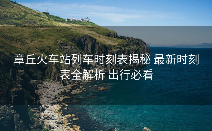 章丘火車站列車時(shí)刻表揭秘 最新時(shí)刻表全解析 出行必看
