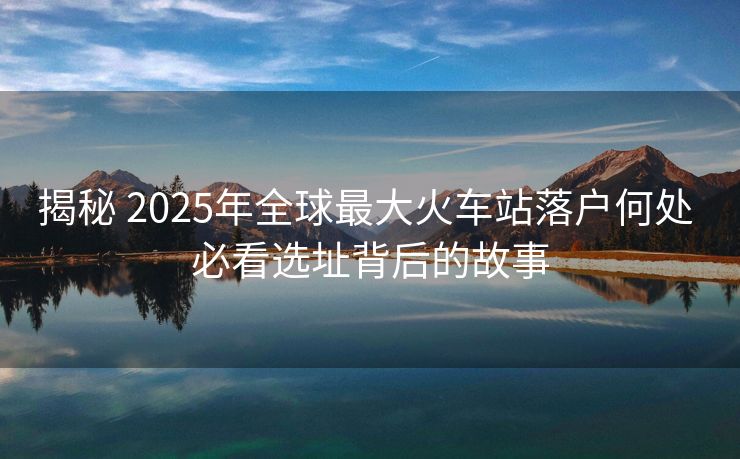 揭秘 2025年全球最大火車站落戶何處 必看選址背后的故事