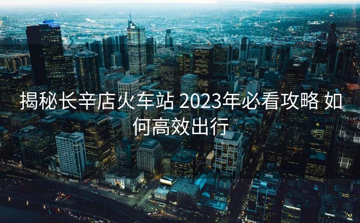 揭秘長(zhǎng)辛店火車站 2023年必看攻略 如何高效出行