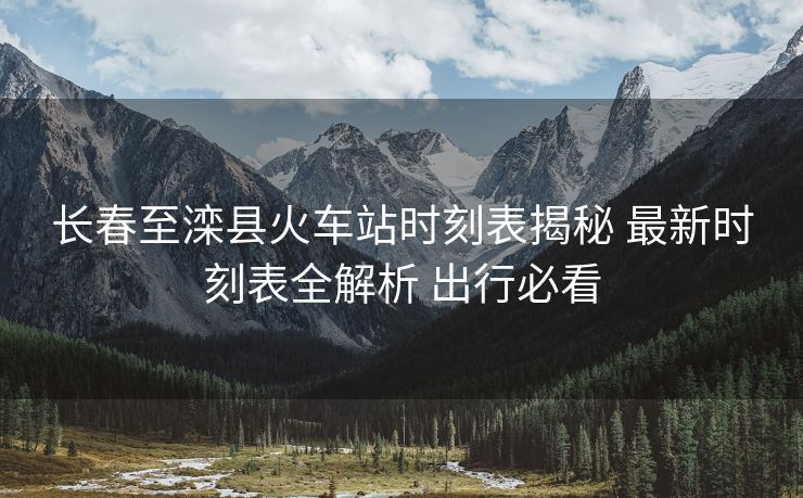 長(zhǎng)春至灤縣火車(chē)站時(shí)刻表揭秘 最新時(shí)刻表全解析 出行必看