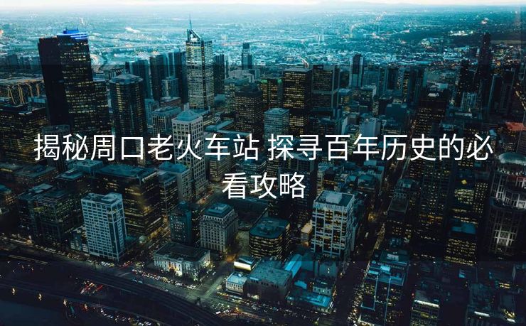 揭秘周口老火車站 探尋百年歷史的必看攻略