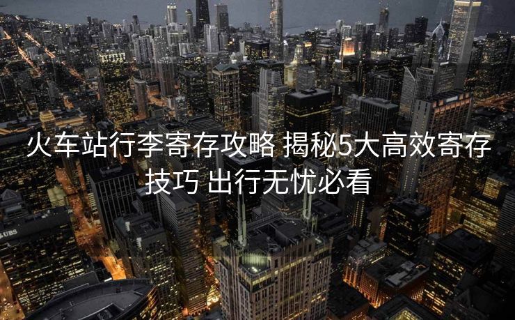 火車站行李寄存攻略 揭秘5大高效寄存技巧 出行無(wú)憂必看