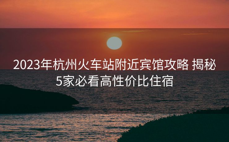 2023年杭州火車站附近賓館攻略 揭秘5家必看高性價(jià)比住宿
