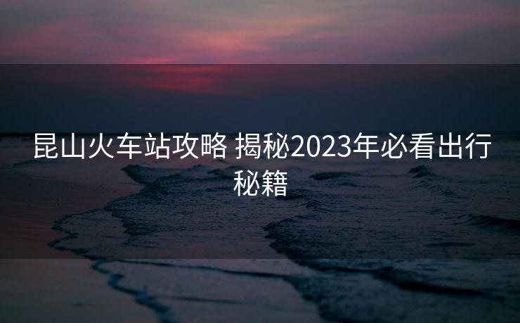 昆山火車站攻略 揭秘2023年必看出行秘籍