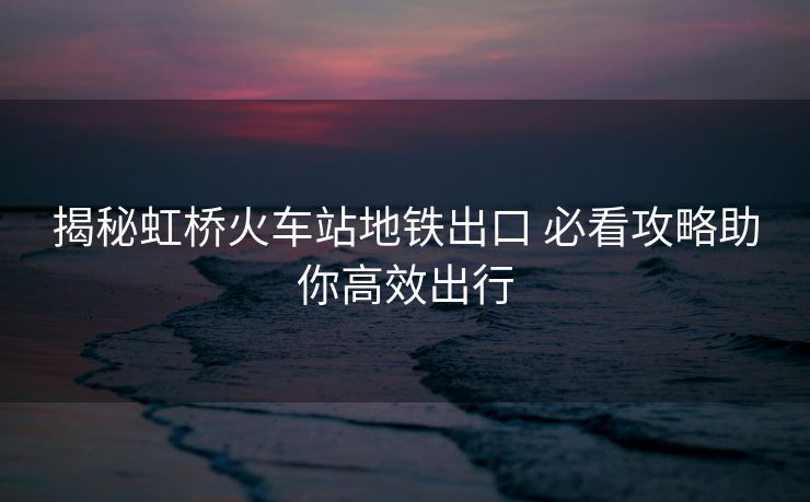 揭秘虹橋火車站地鐵出口 必看攻略助你高效出行