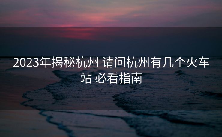 2023年揭秘杭州 請問杭州有幾個(gè)火車站 必看指南