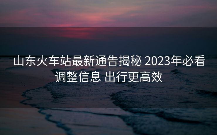 山東火車站最新通告揭秘 2023年必看調(diào)整信息 出行更高效