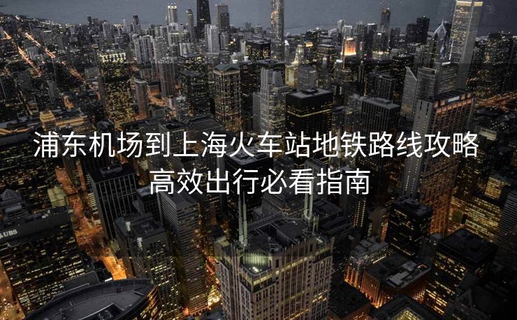 浦東機(jī)場到上海火車站地鐵路線攻略 高效出行必看指南