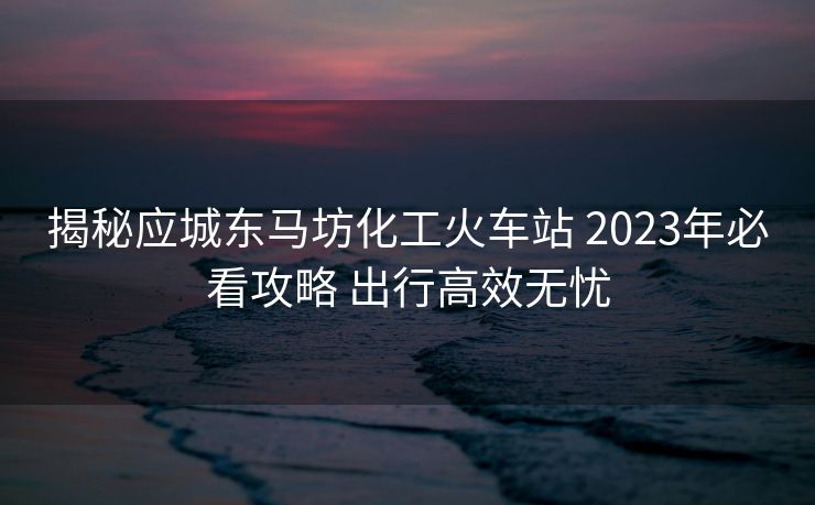 揭秘應(yīng)城東馬坊化工火車站 2023年必看攻略 出行高效無憂