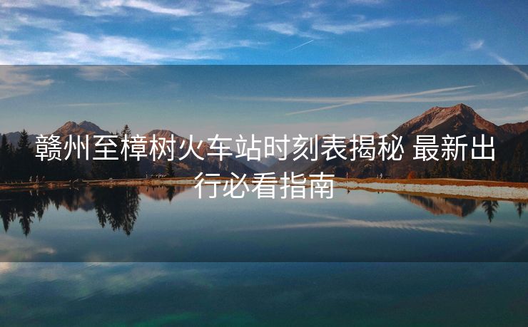 贛州至樟樹(shù)火車站時(shí)刻表揭秘 最新出行必看指南