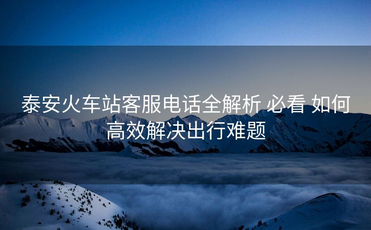 泰安火車站客服電話全解析 必看 如何高效解決出行難題 泰安火車站客服電話全解析 必看 如何高效解決出行難題