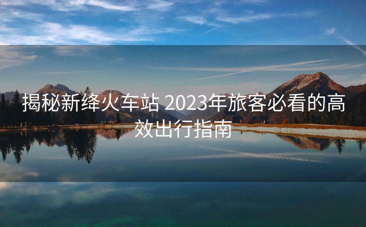 揭秘新絳火車站 2023年旅客必看的高效出行指南 揭秘新絳火車站 2023年旅客必看的高效出行指南