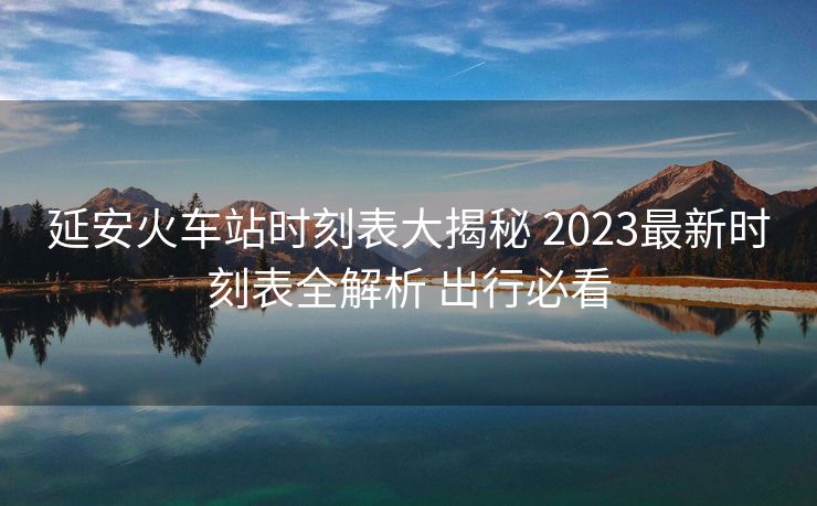延安火車站時(shí)刻表大揭秘 2023最新時(shí)刻表全解析 出行必看