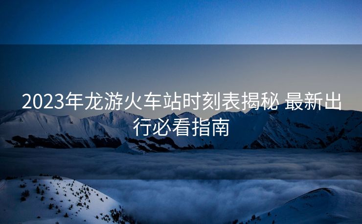 2023年龍游火車站時(shí)刻表揭秘 最新出行必看指南