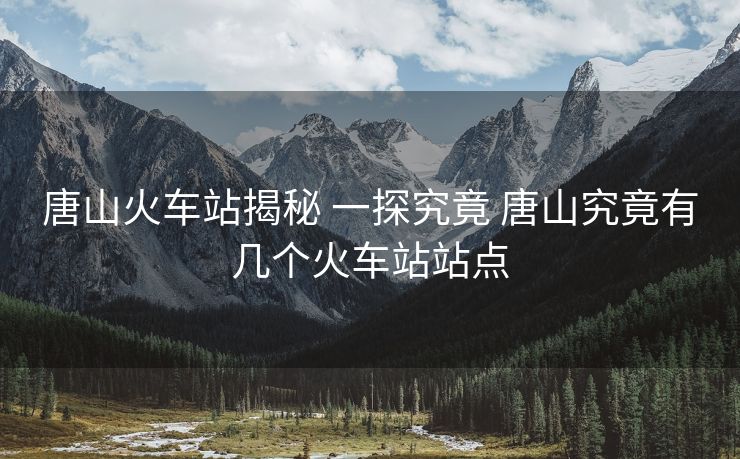 唐山火車站揭秘 一探究竟 唐山究竟有幾個火車站站點