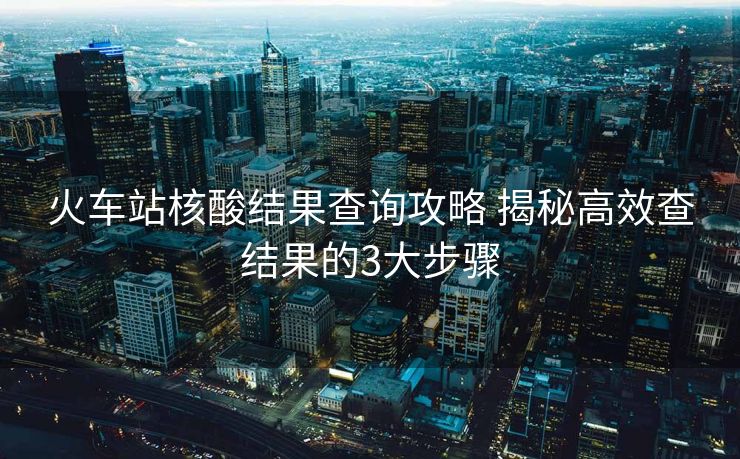 火車站核酸結(jié)果查詢攻略 揭秘高效查結(jié)果的3大步驟