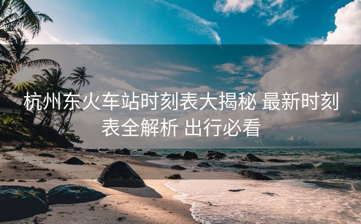 杭州東火車站時(shí)刻表大揭秘 最新時(shí)刻表全解析 出行必看
