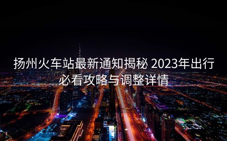 揚州火車站最新通知揭秘 2023年出行必看攻略與調整詳情