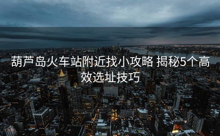 葫蘆島火車站附近找小攻略 揭秘5個(gè)高效選址技巧