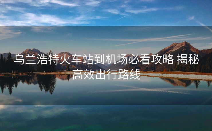 烏蘭浩特火車站到機(jī)場必看攻略 揭秘高效出行路線 烏蘭浩特火車站到機(jī)場必看攻略 揭秘高效出行路線